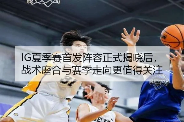 IG夏季赛首发阵容正式揭晓后，战术磨合与赛季走向更值得关注 - kaiyun