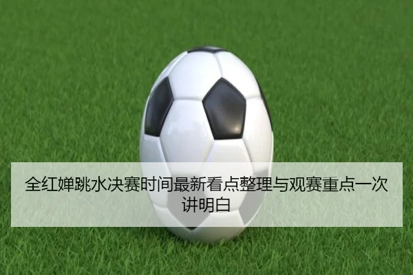 全红婵跳水决赛时间最新看点整理与观赛重点一次讲明白 | kaiyun